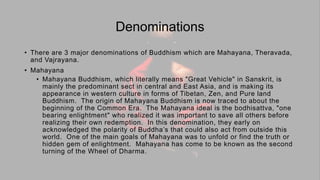 Denominations
• There are 3 major denominations of Buddhism which are Mahayana, Theravada,
and Vajrayana.
• Mahayana
• Mahayana Buddhism, which literally means "Great Vehicle" in Sanskrit, is
mainly the predominant sect in central and East Asia, and is making its
appearance in western culture in forms of Tibetan, Zen, and Pure land
Buddhism. The origin of Mahayana Buddhism is now traced to about the
beginning of the Common Era. The Mahayana ideal is the bodhisattva, "one
bearing enlightment" who realized it was important to save all others before
realizing their own redemption. In this denomination, they early on
acknowledged the polarity of Buddha’s that could also act from outside this
world. One of the main goals of Mahayana was to unfold or find the truth or
hidden gem of enlightment. Mahayana has come to be known as the second
turning of the Wheel of Dharma.
 