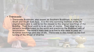 • Theravada
• Theravada Buddhism, also known as Southern Buddhism, is mainly in
South and South East Asia. It is the only surviving tradition of the 30
original sects and is said to be the closest to the original teachings of the
Buddha. Their focal point is to an order of monks. Their ideal is to a
person's nonattachment to the world and practicing the Buddhist path of
renunciation. The monk’s main task is to live to that ideal to pass on
Buddhist teachings and way of life. Theravada is also known as the first
turning of the Wheel of Dharma.
 
