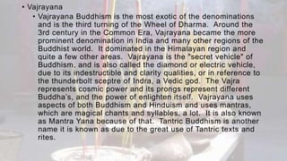 • Vajrayana
• Vajrayana Buddhism is the most exotic of the denominations
and is the third turning of the Wheel of Dharma. Around the
3rd century in the Common Era, Vajrayana became the more
prominent denomination in India and many other regions of the
Buddhist world. It dominated in the Himalayan region and
quite a few other areas. Vajrayana is the "secret vehicle" of
Buddhism, and is also called the diamond or electric vehicle,
due to its indestructible and clarity qualities, or in reference to
the thunderbolt sceptre of Indra, a Vedic god. The Vajra
represents cosmic power and its prongs represent different
Buddha’s, and the power of enlighten itself. Vajrayana uses
aspects of both Buddhism and Hinduism and uses mantras,
which are magical chants and syllables, a lot. It is also known
as Mantra Yana because of that. Tantric Buddhism is another
name it is known as due to the great use of Tantric texts and
rites.
 