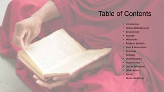 Table of Contents
• Introduction
• Historical Background
• Key Concept
• Founder
• Holy Books
• Religious Symbols
• Food & Restrictions
• Dressings
• Festivals
• Denominations
• Prayer Centre
• Deities / Prophets
• Other Beliefs
• Rituals
• Quotes & Sayings
 