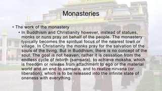 Monasteries
• The work of the monastery
• In Buddhism and Christianity however, instead of statues,
monks or nuns pray on behalf of the people. The monastery
typically becomes the spiritual focus of the nearest town or
village. In Christianity the monks pray for the salvation of the
souls of the living. But in Buddhism, there is no concept of the
soul. The goal is not heaven, rather it is cessation from the
endless cycle of rebirth (samsara), to achieve moksha, which
is freedom or release from attachment to ego or the material
world and an end to samsara, and to realize nirvana (or
liberation), which is to be released into the infinite state of
oneness with everything.
 