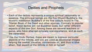 Deities and Prophets
• Each of the deities represents a unique spiritual personality or
essence. The principal beings are the five Dhyani Buddha's- the
esoteric meditation Buddha's of the five colours found in The
Tibetan Book of the Dead and other sources. Contrary to popular
belief, these deities are not Buddhist Gods, but rather different
aspects of the one God. Among these are several teachers or
gurus, who have attained notoriety and importance, and as such
are venerated.
• Like the Hindu Deities, these are meant to express particular
aspects of the Infinite, and are are used as devotional images
helping the seeker visualize, concentrate on, and thus in time
attain, that aspect of the Infinite in him or herself.
 
