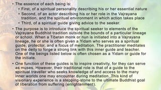 • The essence of each being is:
• First, of a spiritual personality describing his or her essential nature
• Second, of an actor describing his or her role in the Vajrayana
tradition, and the spiritual environment in which action takes place
• Third, of a spiritual guide giving advice to the seeker.
• The purpose is to introduce the spiritual seeker to elements of the
Vajrayana Buddhist tradition outside the bounds of a particular lineage
or school. When a Tibetan monk or nun is initiated into a Vajrayana
lineage, he or she is often given a Yidam who serves as a spiritual
guide, protector, and a focus of meditation. The practitioner meditates
on the deity to forge a strong link with this inner guide and teacher.
One of the beings listed below is often chosen as a Yidam or guide for
the initiate.
• One function of these guides is to inspire creativity, for they can serve
as muses. However, their traditional role is that of a guide to the
spiritual traveller who seeks knowledge of and access to the many
inner worlds one may encounter during meditation. This kind of
visionary experience is a stepping-stone to the ultimate Buddhist goal
of liberation from suffering (enlightenment).
 