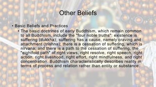 Other Beliefs
• Basic Beliefs and Practices
• The basic doctrines of early Buddhism, which remain common
to all Buddhism, include the "four noble truths": existence is
suffering (dukkha); suffering has a cause, namely craving and
attachment (trishna); there is a cessation of suffering, which is
nirvana; and there is a path to the cessation of suffering, the
"eightfold path" of right views, right resolve, right speech, right
action, right livelihood, right effort, right mindfulness, and right
concentration. Buddhism characteristically describes reality in
terms of process and relation rather than entity or substance.
 