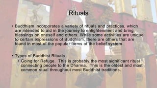 Rituals
• Buddhism incorporates a variety of rituals and practices, which
are intended to aid in the journey to enlightenment and bring
blessings on oneself and others. While some activities are unique
to certain expressions of Buddhism, there are others that are
found in most of the popular forms of the belief system.
• Types of Buddhist Rituals
• Going for Refuge. This is probably the most significant ritual
connecting people to the Dharma. This is the oldest and most
common ritual throughout most Buddhist traditions.
 