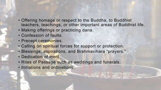 • Offering homage or respect to the Buddha, to Buddhist
teachers, teachings, or other important areas of Buddhist life.
• Making offerings or practicing dana.
• Confession of faults.
• Precept ceremonies.
• Calling on spiritual forces for support or protection.
• Blessings, aspirations, and Brahmavihara “prayers.”
• Dedication of merit.
• Rites of Passage such as weddings and funerals.
• Initiations and ordinations.
 