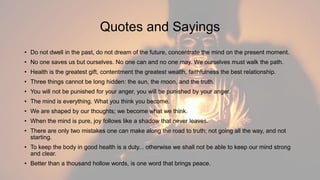 Quotes and Sayings
• Do not dwell in the past, do not dream of the future, concentrate the mind on the present moment.
• No one saves us but ourselves. No one can and no one may. We ourselves must walk the path.
• Health is the greatest gift, contentment the greatest wealth, faithfulness the best relationship.
• Three things cannot be long hidden: the sun, the moon, and the truth.
• You will not be punished for your anger, you will be punished by your anger.
• The mind is everything. What you think you become.
• We are shaped by our thoughts; we become what we think.
• When the mind is pure, joy follows like a shadow that never leaves.
• There are only two mistakes one can make along the road to truth; not going all the way, and not
starting.
• To keep the body in good health is a duty... otherwise we shall not be able to keep our mind strong
and clear.
• Better than a thousand hollow words, is one word that brings peace.
 