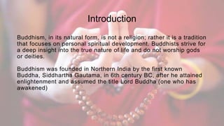 Introduction
Buddhism, in its natural form, is not a religion; rather it is a tradition
that focuses on personal spiritual development. Buddhists strive for
a deep insight into the true nature of life and do not worship gods
or deities.
Buddhism was founded in Northern India by the first known
Buddha, Siddhartha Gautama, in 6th century BC, after he attained
enlightenment and assumed the title Lord Buddha (one who has
awakened)
 