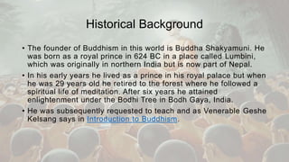 Historical Background
• The founder of Buddhism in this world is Buddha Shakyamuni. He
was born as a royal prince in 624 BC in a place called Lumbini,
which was originally in northern India but is now part of Nepal.
• In his early years he lived as a prince in his royal palace but when
he was 29 years old he retired to the forest where he followed a
spiritual life of meditation. After six years he attained
enlightenment under the Bodhi Tree in Bodh Gaya, India.
• He was subsequently requested to teach and as Venerable Geshe
Kelsang says in Introduction to Buddhism.
 