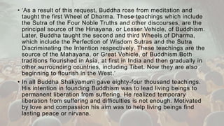 • ‘As a result of this request, Buddha rose from meditation and
taught the first Wheel of Dharma. These teachings which include
the Sutra of the Four Noble Truths and other discourses, are the
principal source of the Hinayana, or Lesser Vehicle, of Buddhism.
Later, Buddha taught the second and third Wheels of Dharma,
which include the Perfection of Wisdom Sutras and the Sutra
Discriminating the Intention respectively. These teachings are the
source of the Mahayana, or Great Vehicle, of Buddhism.Both
traditions flourished in Asia, at first in India and then gradually in
other surrounding countries, including Tibet. Now they are also
beginning to flourish in the West.’
• In all Buddha Shakyamuni gave eighty-four thousand teachings.
His intention in founding Buddhism was to lead living beings to
permanent liberation from suffering. He realized temporary
liberation from suffering and difficulties is not enough. Motivated
by love and compassion his aim was to help living beings find
lasting peace or nirvana.
 
