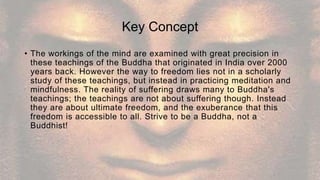 Key Concept
• The workings of the mind are examined with great precision in
these teachings of the Buddha that originated in India over 2000
years back. However the way to freedom lies not in a scholarly
study of these teachings, but instead in practicing meditation and
mindfulness. The reality of suffering draws many to Buddha's
teachings; the teachings are not about suffering though. Instead
they are about ultimate freedom, and the exuberance that this
freedom is accessible to all. Strive to be a Buddha, not a
Buddhist!
 