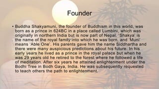 Founder
• Buddha Shakyamuni, the founder of Buddhism in this world, was
born as a prince in 624BC in a place called Lumbini, which was
originally in northern India but is now part of Nepal. ‘Shakya’ is
the name of the royal family into which he was born, and ‘Muni’
means ‘Able One’. His parents gave him the name Siddhartha and
there were many auspicious predictions about his future. In his
early years he lived as a prince in the royal palace but when he
was 29 years old he retired to the forest where he followed a life
of meditation. After six years he attained enlightenment under the
Bodhi Tree in Bodh Gaya, India. He was subsequently requested
to teach others the path to enlightenment.
 