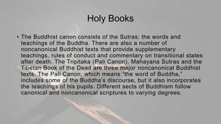 Holy Books
• The Buddhist canon consists of the Sutras: the words and
teachings of the Buddha. There are also a number of
noncanonical Buddhist texts that provide supplementary
teachings, rules of conduct and commentary on transitional states
after death. The Tripitaka (Pali Canon), Mahayana Sutras and the
Tibetan Book of the Dead are three major noncanonical Buddhist
texts. The Pali Canon, which means “the word of Buddha,”
includes some of the Buddha’s discourse, but it also incorporates
the teachings of his pupils. Different sects of Buddhism follow
canonical and noncanonical scriptures to varying degrees.
 