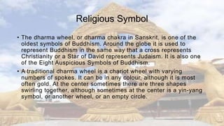 Religious Symbol
• The dharma wheel, or dharma chakra in Sanskrit, is one of the
oldest symbols of Buddhism. Around the globe it is used to
represent Buddhism in the same way that a cross represents
Christianity or a Star of David represents Judaism. It is also one
of the Eight Auspicious Symbols of Buddhism.
• A traditional dharma wheel is a chariot wheel with varying
numbers of spokes. It can be in any colour, although it is most
often gold. At the center sometimes there are three shapes
swirling together, although sometimes at the center is a yin-yang
symbol, or another wheel, or an empty circle.
 
