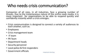 Who needs crisis communication?
Companies of all sizes, in all industries, face a growing number of
threats. Due to the instantaneous nature of the online news media, it is
more important for organizations to be able to respond quickly and
confidently instantly when a crisis emerges.
• Crisis communication is designed to connect a variety of audiences to
each another, such as:
• Employees
• Crisis management team
• IT team
• PR Team
• Department heads
• Security personnel
• Local police & first responders
• Government officials
 