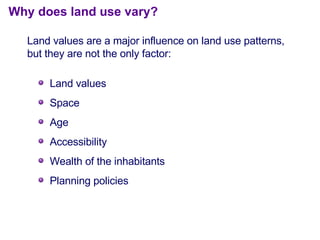 Land values Space Age Accessibility Wealth of the inhabitants Planning policies Why does land use vary? Land values are a major influence on land use patterns, but they are not the only factor: 