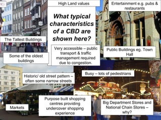 What typical characteristics of a CBD are shown here? The Tallest Buildings Public Buildings eg. Town Hall Busy – lots of pedestrians Markets Purpose built shopping centres providing undercover shopping experience Big Department Stores and National Chain Stores – why? Some of the oldest buildings Very accessible – public transport & traffic management required due to congestion. Historic/ old street pattern – often some narrow streets Entertainment e.g. pubs & restaurants High Land values 