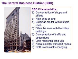 CBD Characteristics Concentration of shops and offices High price of land  Buildings are tall with multiple uses. Often the zone with the oldest buildings Concentration of traffic and pedestrians Little residential land use Nodal point for transport routes CBD is constantly changing. The Central Business District (CBD) 
