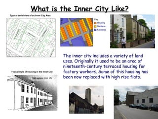 What is the Inner City Like? The inner city includes a variety of land uses. Originally it used to be an area of nineteenth-century terraced housing for factory workers. Some of this housing has been now replaced with high rise flats. Typical style of housing in the Inner City Typical aerial view of an Inner City Area 