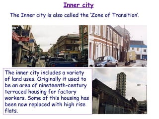Inner city The inner city includes a variety of land uses. Originally it used to be an area of nineteenth-century terraced housing for factory workers. Some of this housing has been now replaced with high rise flats.  The Inner city is also called the ‘Zone of Transition’.  