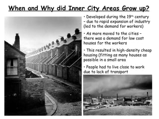 When and Why did Inner City Areas Grow up? Developed during the 19 th  century – due to rapid expansion of industry (led to the demand for workers) As more moved to the cities – there was a demand for low cost houses for the workers This resulted in high-density cheap housing (fitting as many houses as possible in a small area People had to live close to work due to lack of transport 