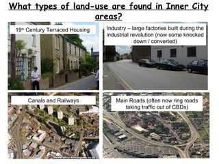 What types of land-use are found in Inner City areas? 19 th  Century Terraced Housing Industry – large factories built during the industrial revolution (now some knocked down / converted) Canals and Railways Main Roads (often now ring roads taking traffic out of CBDs) 