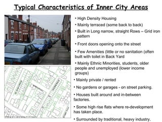 Typical Characteristics of Inner City Areas High Density Housing Mainly terraced (some back to back) Built in Long narrow, straight Rows – Grid iron  pattern Front doors opening onto the street Few Amenities (little or no sanitation (often built with toilet in Back Yard Mainly Ethnic Minorities, students, older people and unemployed (lower income groups) Mainly private / rented No gardens or garages - on street parking.  Houses built around and in-between factories.  Some high rise flats where re-development has taken place. Surrounded by traditional, heavy industry. 