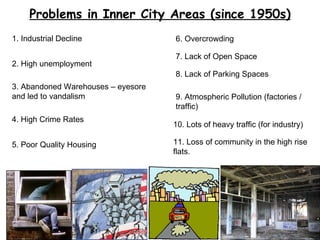Problems in Inner City Areas (since 1950s) 1. Industrial Decline 2. High unemployment 3. Abandoned Warehouses – eyesore and led to vandalism 4. High Crime Rates 5. Poor Quality Housing 6. Overcrowding 7. Lack of Open Space 8. Lack of Parking Spaces 9. Atmospheric Pollution (factories / traffic) 11. Loss of community in the high rise flats. 10. Lots of heavy traffic (for industry) 
