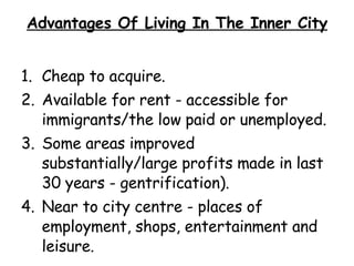 Advantages Of Living In The Inner City Cheap to acquire. Available for rent - accessible for immigrants/the low paid or unemployed. Some areas improved substantially/large profits made in last 30 years - gentrification). Near to city centre - places of employment, shops, entertainment and leisure. 