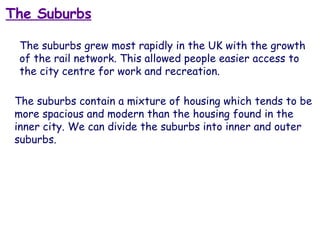 The Suburbs The suburbs grew most rapidly in the UK with the growth of the rail network. This allowed people easier access to the city centre for work and recreation. The suburbs contain a mixture of housing which tends to be more spacious and modern than the housing found in the inner city. We can divide the suburbs into inner and outer suburbs. 