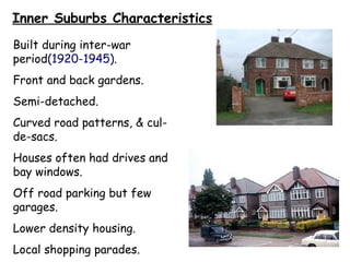 Inner Suburbs Characteristics Built during inter-war period (1920-1945) . Front and back gardens. Semi-detached. Curved road patterns, & cul-de-sacs. Houses often had drives and bay windows. Off road parking but few garages. Lower density housing. Local shopping parades. 