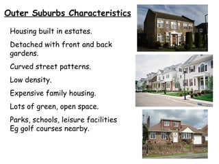 Outer Suburbs Characteristics Housing built in estates. Detached with front and back gardens. Curved street patterns. Low density. Expensive family housing. Lots of green, open space. Parks, schools, leisure facilities Eg golf courses nearby. 