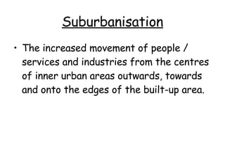 Suburbanisation The increased movement of people / services and industries from the centres of inner urban areas outwards, towards and onto the edges of the built-up area. 