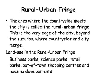 Rural-Urban Fringe The area where the countryside meets the city is called the  rural-urban fringe   This is the very edge of the city, beyond the suburbs, where countryside and city merge.  Land-use in the Rural-Urban Fringe Business parks, science parks, retail parks, out-of-town shopping centres and  housing developments  