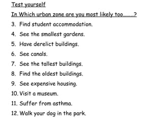 Test yourself In Which urban zone are you most likely too………? Find student accommodation. See the smallest gardens. Have derelict buildings. See canals. See the tallest buildings. Find the oldest buildings. See expensive housing. Visit a museum. Suffer from asthma. Walk your dog in the park. 