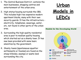 The Central Business District; contains the main businesses, shopping centres and entertainment of the urban area. High status housing surrounds the CBD. This includes high-rise expensive modern apartment blocks, many with their own security guards. It has the infrastructure - electricity, telephones, sewerage, water, etc. not found in other parts of the urban area. Surrounding the high-quality residential area is poor to medium quality housing which started out as a shanty town. It has now been provided with some basic amenities by the government. Shanty towns (spontaneous squatter settlements or favelas) are found on the steep hillsides, swamps or waste land surrounding the city. Modern factories are found along main roads, sometimes with favelas in between. Urban Models in LEDCs 