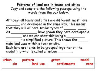 Patterns of land use in towns and cities Copy and complete the following passage using the words from the box below. Although all towns and cities are different, most have _______ and developed in the same way. This means that they will all have similar types of ______  ____.  As _____________ have grown they have developed a ________ and we can show this using a _________ _______ – a simplified picture. This shows the _____ main land uses within a town or city. Each land use tends to be grouped together on the model into what is called an urban _______. urban  pattern  grown  model  six  land use    settlements   zone 