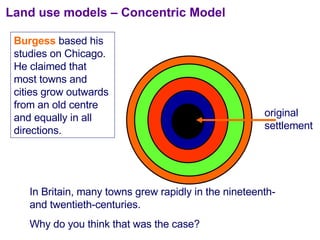 Land use models – Concentric Model original settlement Burgess  based his studies on Chicago.  He claimed that most towns and cities grow outwards from an old centre and equally in all directions. In Britain, many towns grew rapidly in the nineteenth- and twentieth-centuries.  Why do you think that was the case? 