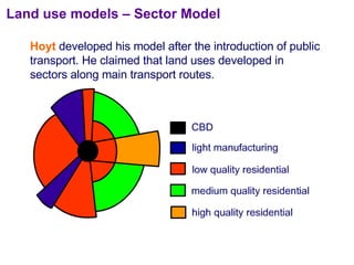 Land use models – Sector Model Hoyt  developed his model after the introduction of public transport. He claimed that land uses developed in sectors along main transport routes. 