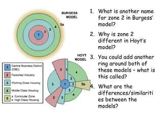What is another name for zone 2 in Burgess’ model? Why is zone 2 different in Hoyt’s model? You could add another ring around both of these models – what is this called? What are the differences/similarities between the models? 