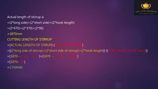 Actual length of stirrup is
=(2*long side)+(2*short side)+(2*hook length)
=(2*470)+(2*370)+(2*90)
=1870mm
CUTTING LENGTH OF STIRRUP
=[ACTUAL LENGTH OF STIRUP]-[BEND DEDUCTION]
=[(2*long side of stirrup)+(2*short side of stirrup)+(2*hook length)]-[(3*900 bend)-(2*1350 bend)]
=[1870 - 3*2D - 2*3D]=[1870 - 3*2*10 - 2*3*10]
=[1870-120]
=1750MM
 