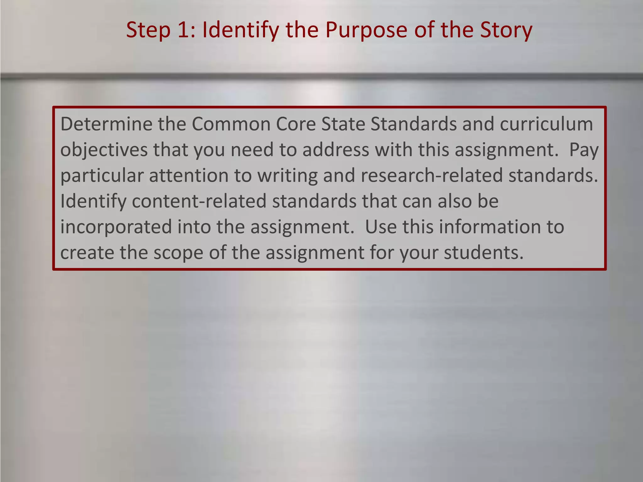 Step 1: Identify the Purpose of the Story


Determine the Common Core State Standards and curriculum
objectives that you need to address with this assignment. Pay
particular attention to writing and research-related standards.
Identify content-related standards that can also be
incorporated into the assignment. Use this information to
create the scope of the assignment for your students.
 