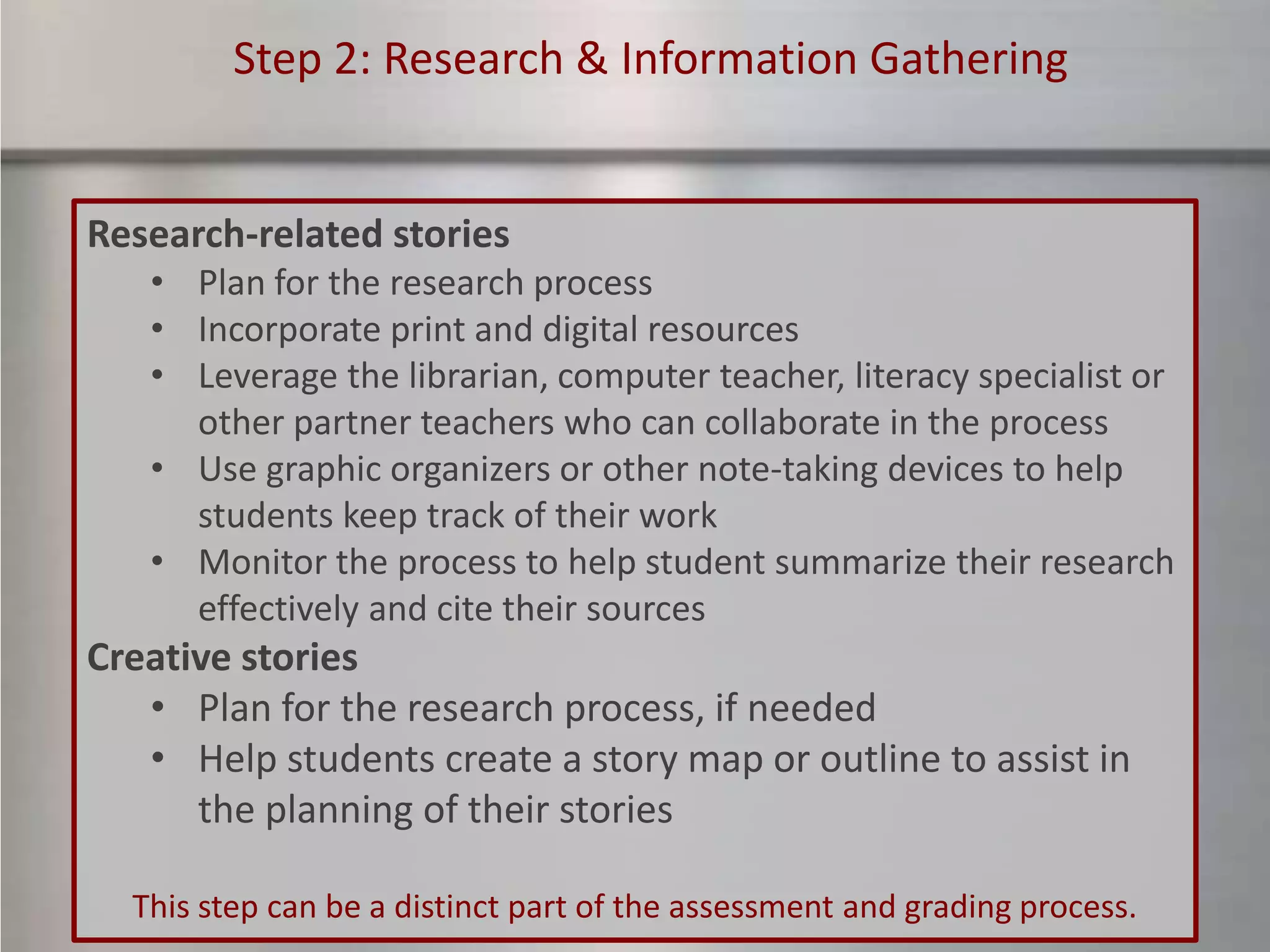 Step 2: Research & Information Gathering


Research-related stories
   • Plan for the research process
   • Incorporate print and digital resources
   • Leverage the librarian, computer teacher, literacy specialist or
     other partner teachers who can collaborate in the process
   • Use graphic organizers or other note-taking devices to help
     students keep track of their work
   • Monitor the process to help student summarize their research
     effectively and cite their sources
Creative stories
   • Plan for the research process, if needed
   • Help students create a story map or outline to assist in
      the planning of their stories

  This step can be a distinct part of the assessment and grading process.
 