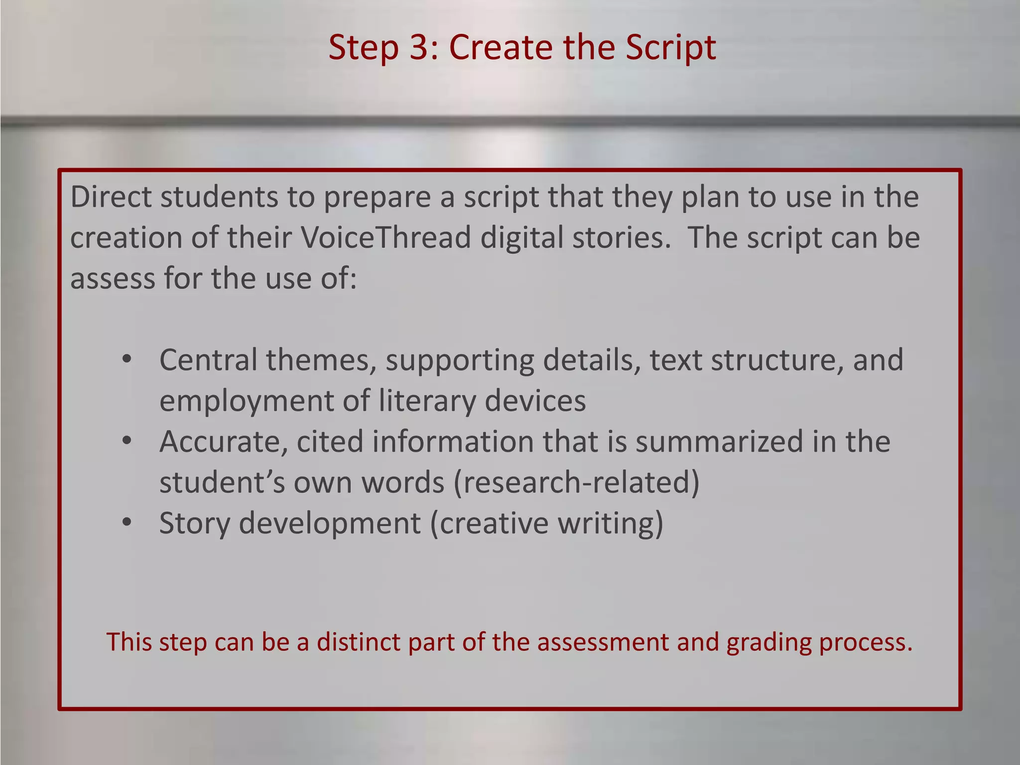Step 3: Create the Script


Direct students to prepare a script that they plan to use in the
creation of their VoiceThread digital stories. The script can be
assess for the use of:

   • Central themes, supporting details, text structure, and
     employment of literary devices
   • Accurate, cited information that is summarized in the
     student’s own words (research-related)
   • Story development (creative writing)


  This step can be a distinct part of the assessment and grading process.
 