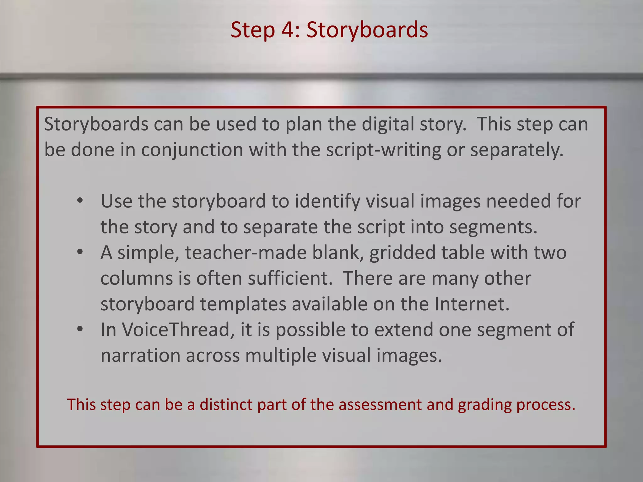 Step 4: Storyboards


Storyboards can be used to plan the digital story. This step can
be done in conjunction with the script-writing or separately.

   • Use the storyboard to identify visual images needed for
     the story and to separate the script into segments.
   • A simple, teacher-made blank, gridded table with two
     columns is often sufficient. There are many other
     storyboard templates available on the Internet.
   • In VoiceThread, it is possible to extend one segment of
     narration across multiple visual images.

  This step can be a distinct part of the assessment and grading process.
 
