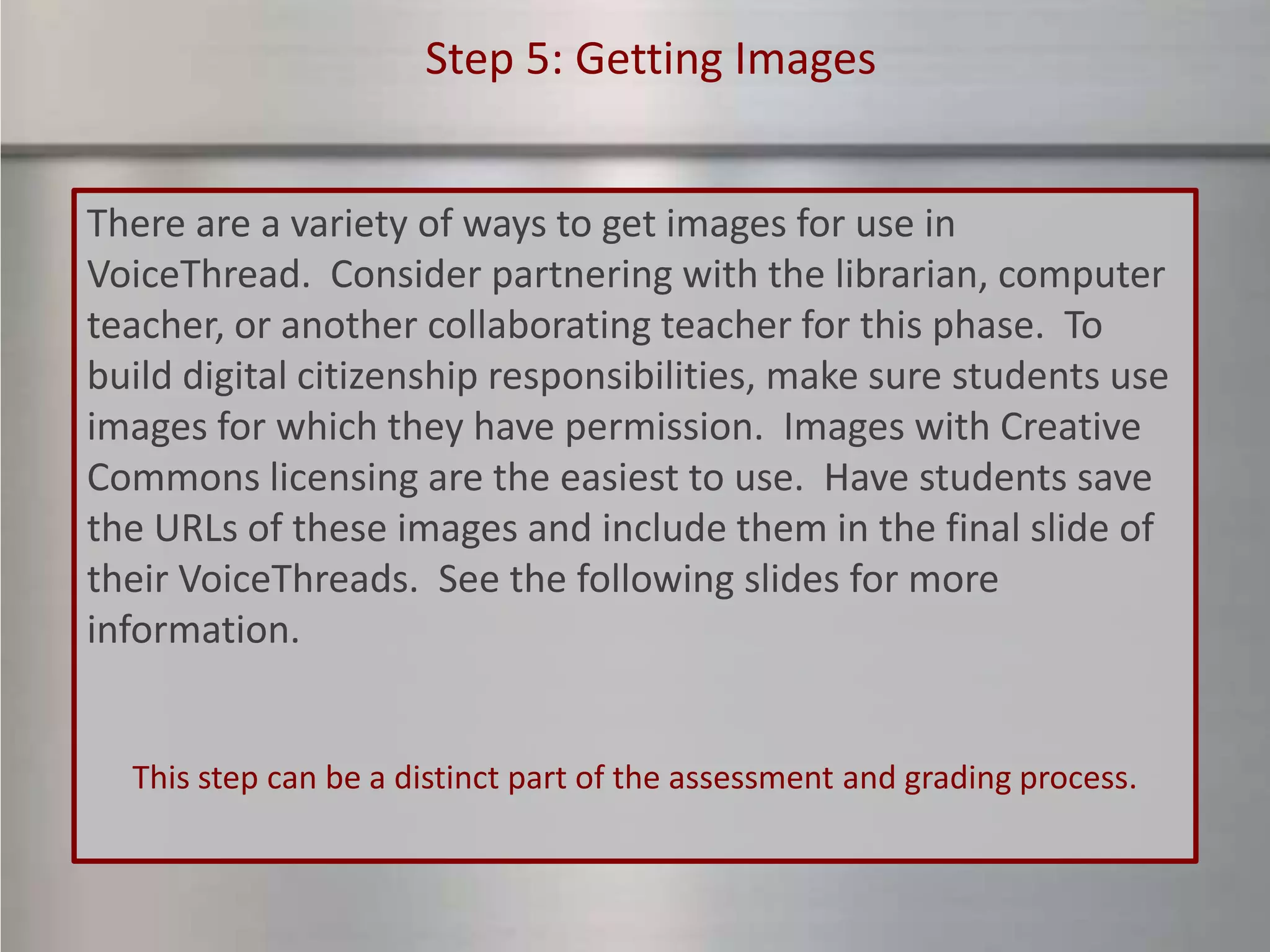 Step 5: Getting Images


There are a variety of ways to get images for use in
VoiceThread. Consider partnering with the librarian, computer
teacher, or another collaborating teacher for this phase. To
build digital citizenship responsibilities, make sure students use
images for which they have permission. Images with Creative
Commons licensing are the easiest to use. Have students save
the URLs of these images and include them in the final slide of
their VoiceThreads. See the following slides for more
information.


  This step can be a distinct part of the assessment and grading process.
 