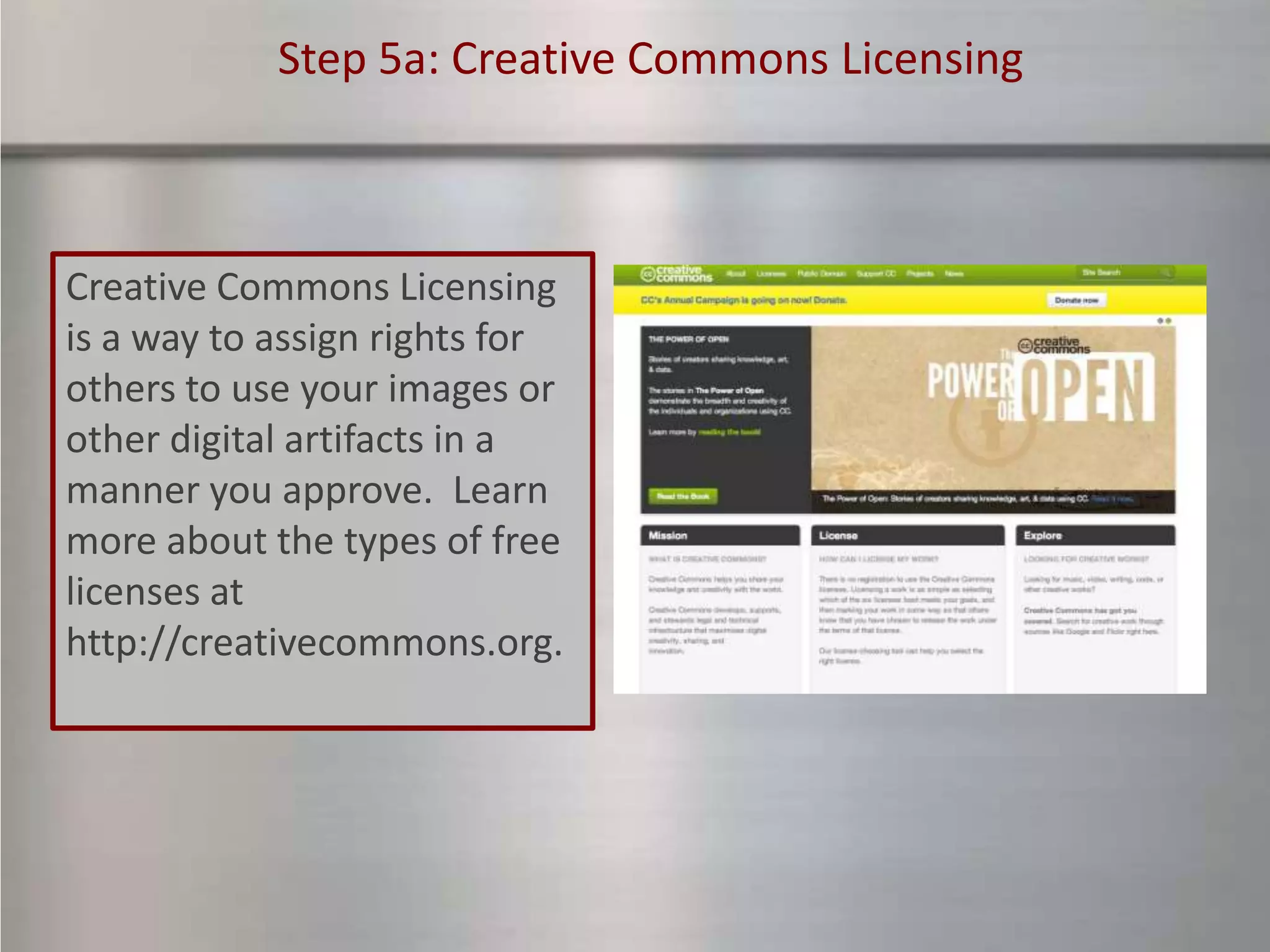 Step 5a: Creative Commons Licensing



Creative Commons Licensing
is a way to assign rights for
others to use your images or
other digital artifacts in a
manner you approve. Learn
more about the types of free
licenses at
http://creativecommons.org.
 