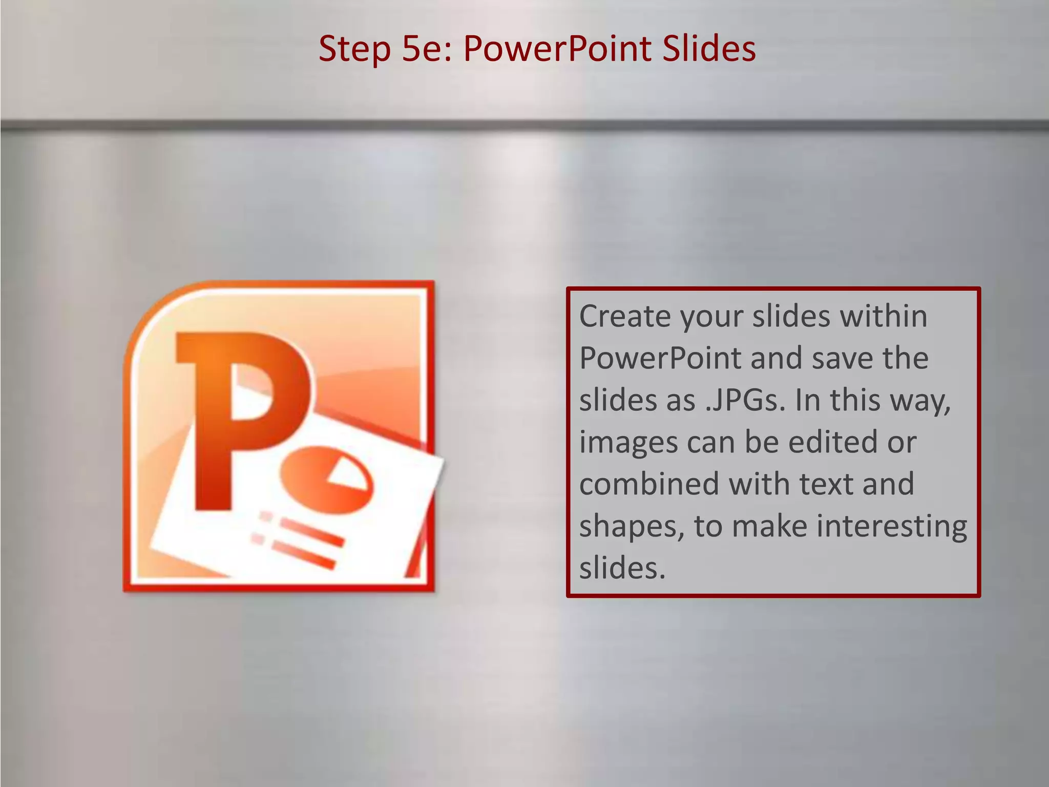 Step 5e: PowerPoint Slides




               Create your slides within
               PowerPoint and save the
               slides as .JPGs. In this way,
               images can be edited or
               combined with text and
               shapes, to make interesting
               slides.
 
