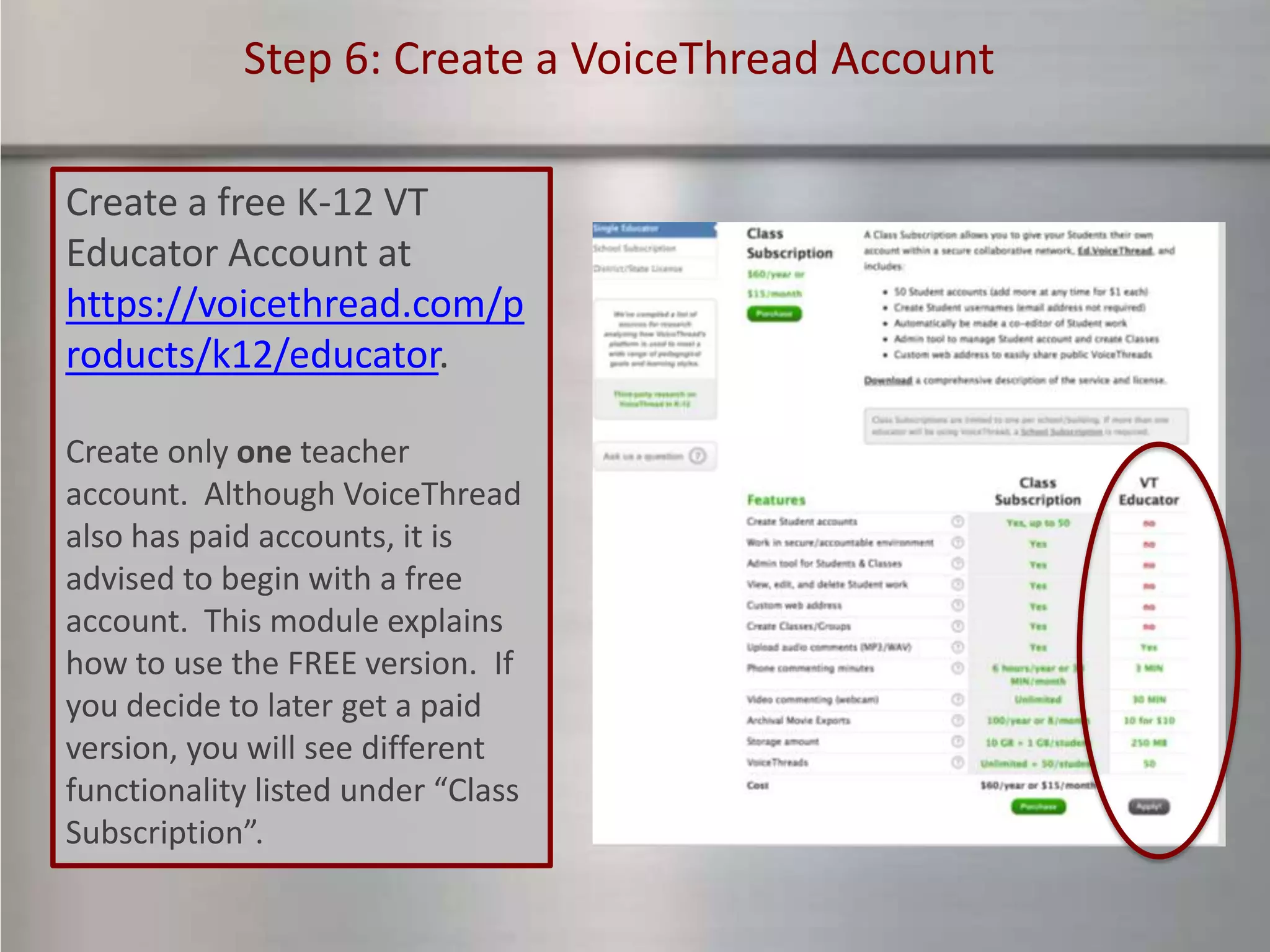Step 6: Create a VoiceThread Account

Create a free K-12 VT
Educator Account at
https://voicethread.com/p
roducts/k12/educator.

Create only one teacher
account. Although VoiceThread
also has paid accounts, it is
advised to begin with a free
account. This module explains
how to use the FREE version. If
you decide to later get a paid
version, you will see different
functionality listed under “Class
Subscription”.
 