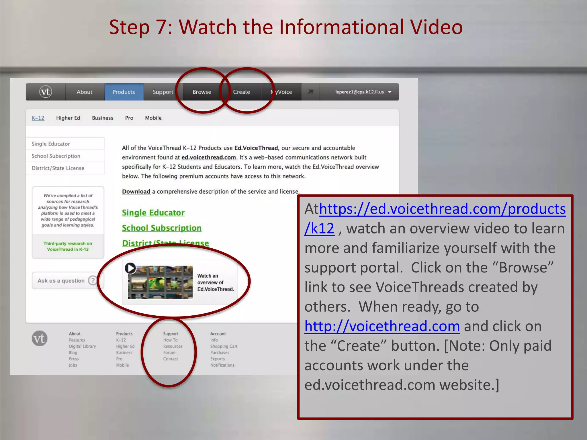 Step 7: Watch the Informational Video




                    Athttps://ed.voicethread.com/products
                    /k12 , watch an overview video to learn
                    more and familiarize yourself with the
                    support portal. Click on the “Browse”
                    link to see VoiceThreads created by
                    others. When ready, go to
                    http://voicethread.com and click on
                    the “Create” button. [Note: Only paid
                    accounts work under the
                    ed.voicethread.com website.]
 